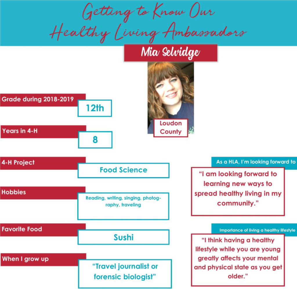 Getting to Know Our Healthy Living Ambassadors: Mia Selvidge, Loudon County Grade during 2018-2019: 12th Years in 4-H: 8 4-H Project: Food Science Hobbies: Reading, writing, singing, photography, traveling Favorite Food: Sushi When I grow up: “Travel journalist or forensic biologist.” As a HLA, I’m looking forward to: “I am looking forward to learning new ways to spread healthy living in my community.” Importance of living a healthy lifestyle: “I think having a healthy lifestyle while you are young greatly affects your mental and physical state as you get older.”