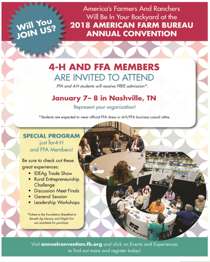 America’s Farmers and ranchers Will Be In Your Backyard at the 2018 American Farm Bureau Annual Convention Will you JOIN US? 4-H and FFA Members are invited to attend FFA and 4-H students will receive FREE admission* January 7-8 in Nashville, TN Represent your organization! *Students are expected to wear official FFA dress or 4-H/FFA business casual attire. SPECIAL PROGRAM just for 4-H and FFA Members! Be sure to check out these great experiences: • IDEAg Trade Show • Rural Enterpreneurship Challenge • Discussion Meet Finals • General Session • Leadership Workshops *Tickets to the Foundation Breakfast to Benefit Ag Literacy and Night Out are available for purchase. Visit annualconvention.fb.org and click on Events and Experiences to find out more and register today!