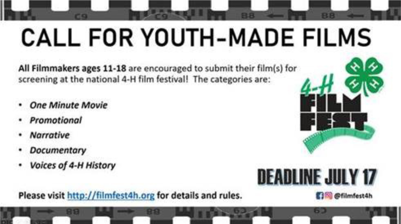 4-H Film Fest - Call For Youth Made Films - All Filmmakers ages 11-18 are encouraged to submit their (film(s) for screening at the national 4-H film festival! The categories are: * One Minute Movie * Promotional * Narrative * Documentary * Voices of 4-H history - Please visit http://filmfest4h.org for details and rules. Deadline July 17