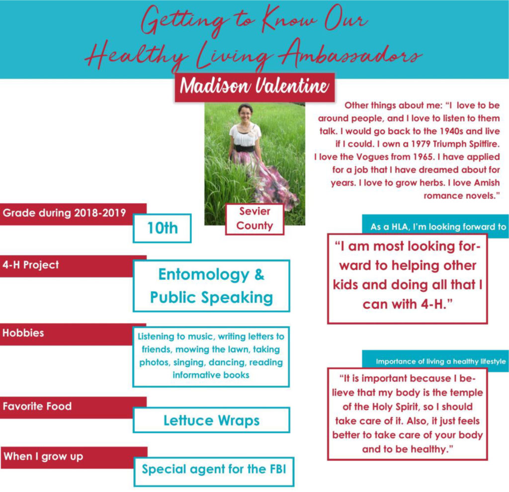 Getting to Know Our Healthy Living Ambassadors: Madison Valentine, Sevier County Grade during 2018-2019: 10th 4-H Project: Entomology & Public Speaking Hobbies: Listening to music, writing letters to friends, mowing the lawn, taking photos, singing, dancing, reading informative books. Favorite Food: Lettuce Wraps When I grow up: “Special agent for the FBI.” As a HLA, I’m looking forward to: “I am most looking forward to helping other kids and doing all that I can with 4-H.” Importance of living a healthy lifestyle: “It is important because I believe that my body is the temple of the Holy Spirit, so I should take care of it. Also, it just feels better to take care of your body and to be healthy.”