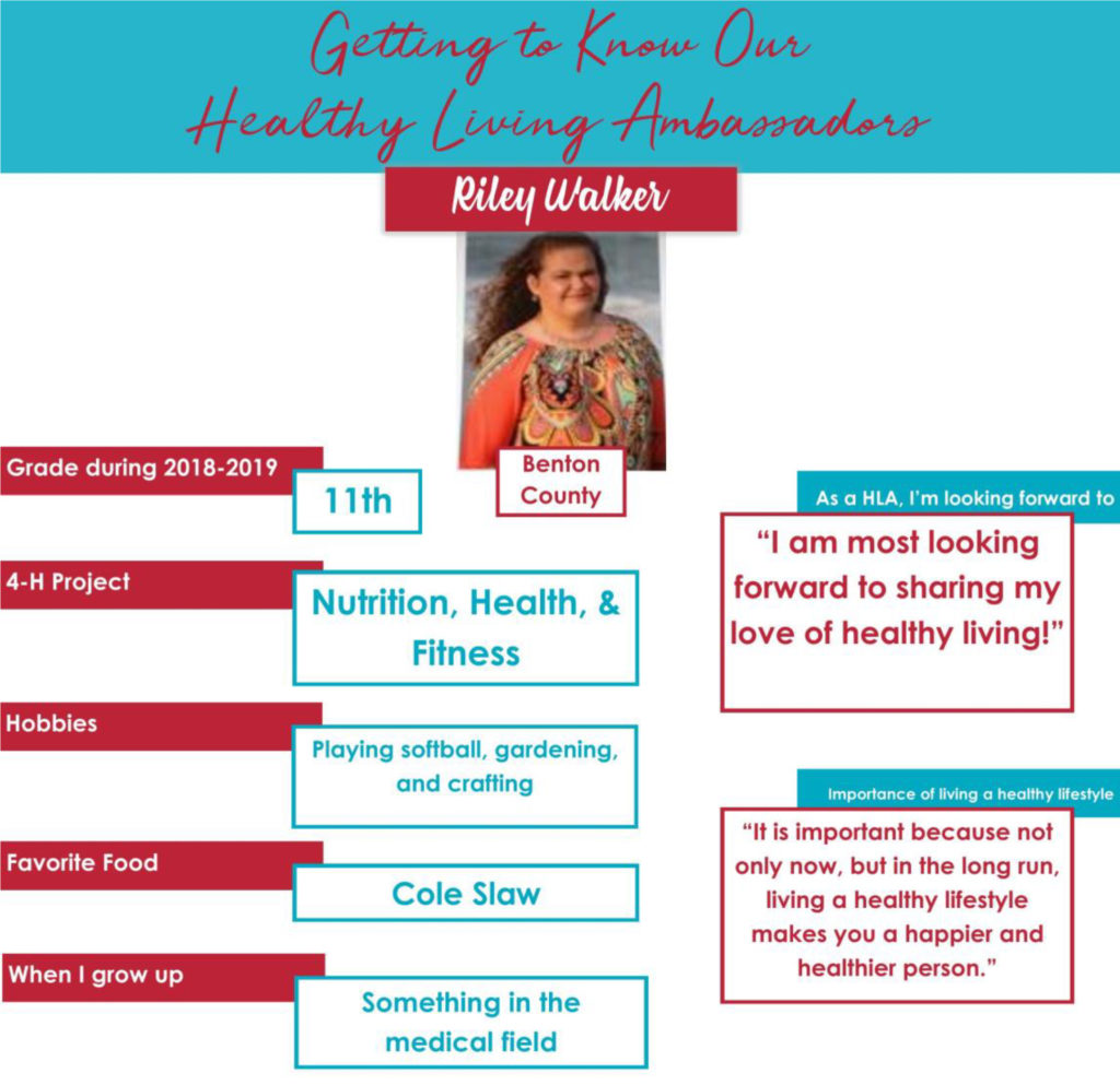 Getting to Know Our Healthy Living Ambassadors: Riley Walker, Benton County Grade during 2018-2019: 11th 4-H Project: Nutrition, Health, & Fitness Hobbies: Playing softball, gardening, and crafting Favorite Food: Cole Slaw When I grow up: “Something in the medical field.” As a HLA, I’m looking forward to: “I am most looking forward to sharing my love of healthy living.” Importance of living a healthy lifestyle: “It is important because not only now, but in the long run, living a healthy lifestyle makes you a happier and healthier person.”